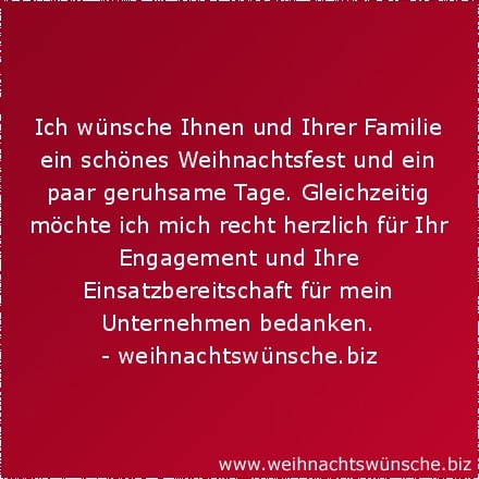 Weihnachtswünsche geschäftlich Ich wünsche Ihnen und Ihrer Familie ein schönes Weihnachtsfest und ein paar geruhsame Tage. Gleichzeitig möchte ich mich recht herzlich für Ihr Engagement und Ihre Einsatzbereitschaft für mein Unternehmen bedanken.